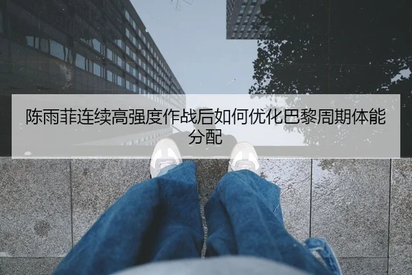 陈雨菲连续高强度作战后如何优化巴黎周期体能分配