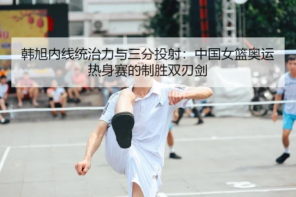 韩旭内线统治力与三分投射：中国女篮奥运热身赛的制胜双刃剑