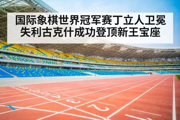 国际象棋世界冠军赛丁立人卫冕失利古克什成功登顶新王宝座